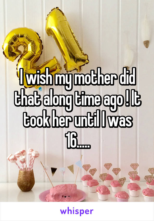 I wish my mother did that along time ago ! It took her until I was 16.....