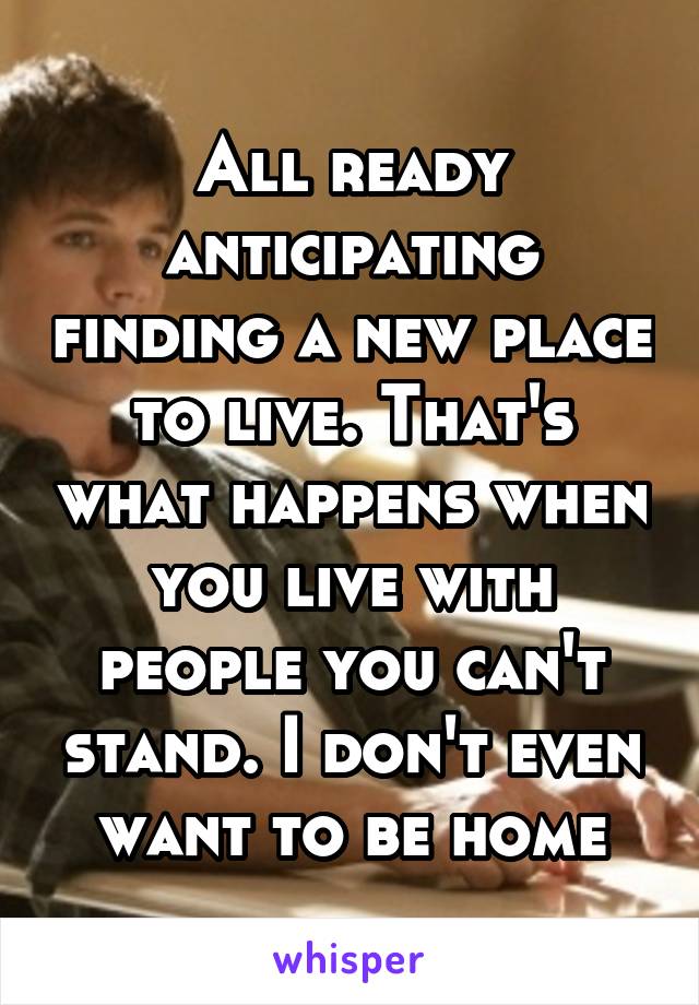 All ready anticipating finding a new place to live. That's what happens when you live with people you can't stand. I don't even want to be home