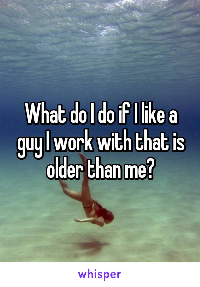 What do I do if I like a guy I work with that is older than me?