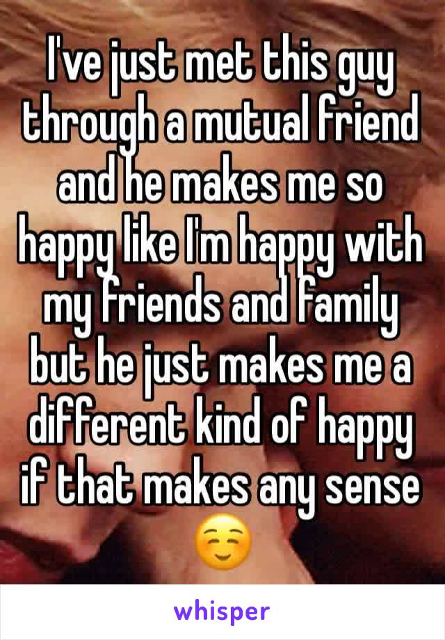 I've just met this guy through a mutual friend and he makes me so happy like I'm happy with my friends and family but he just makes me a different kind of happy if that makes any sense ☺️