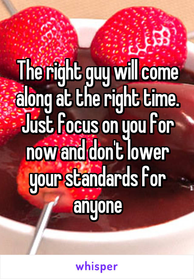 The right guy will come along at the right time. Just focus on you for now and don't lower your standards for anyone