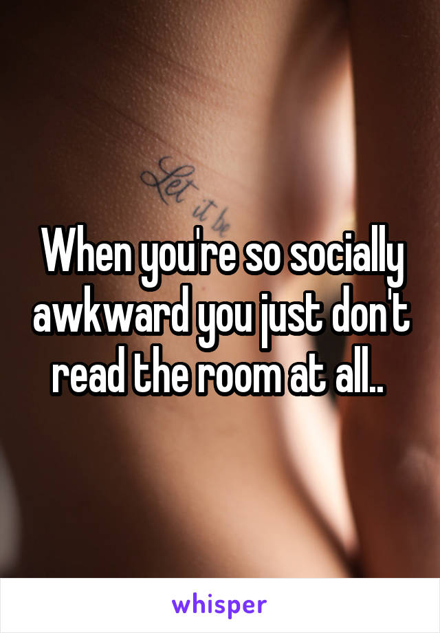 When you're so socially awkward you just don't read the room at all.. 