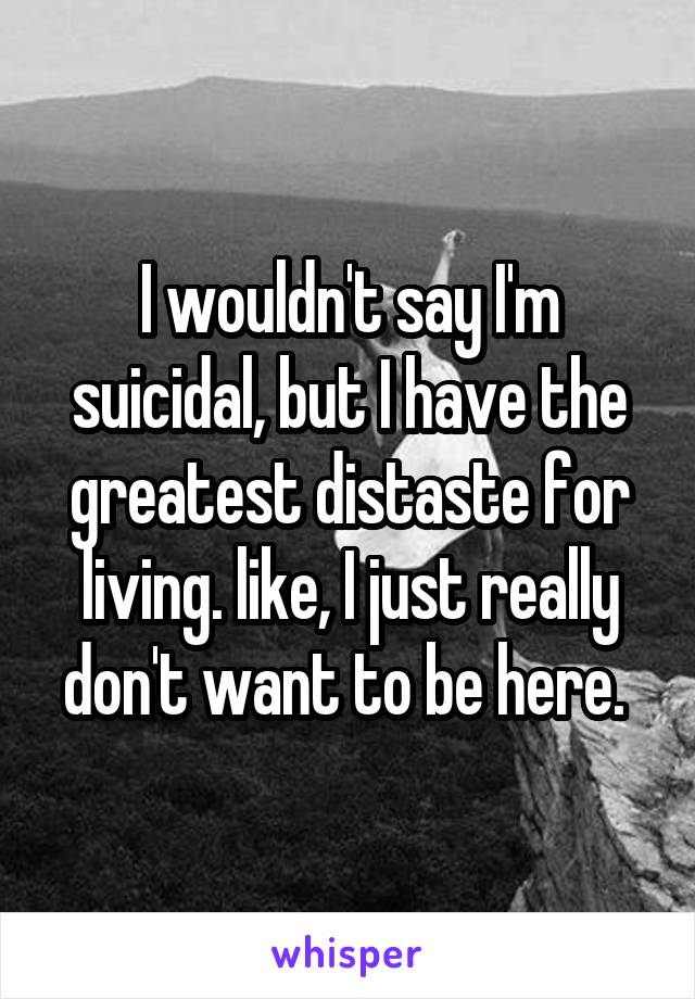 I wouldn't say I'm suicidal, but I have the greatest distaste for living. like, I just really don't want to be here. 