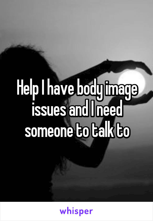 Help I have body image issues and I need someone to talk to