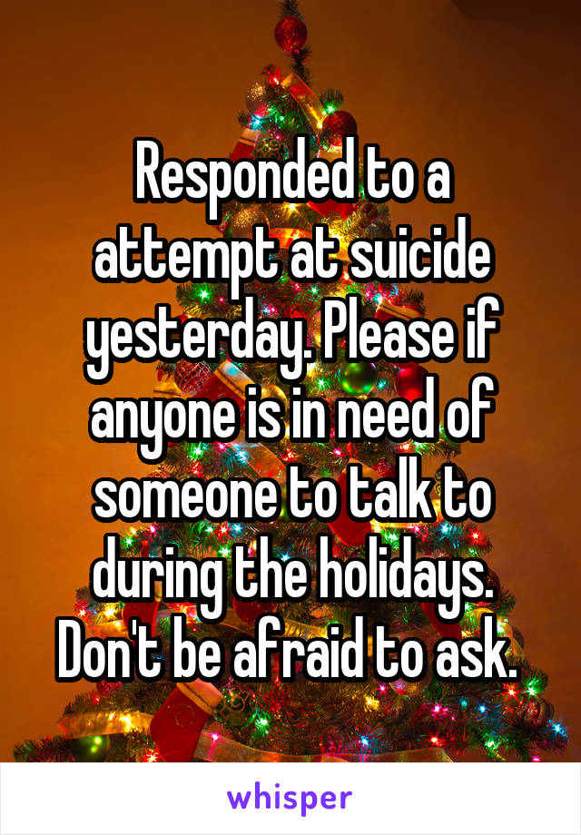 Responded to a attempt at suicide yesterday. Please if anyone is in need of someone to talk to during the holidays. Don't be afraid to ask. 