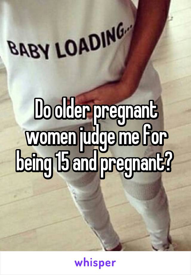 Do older pregnant women judge me for being 15 and pregnant? 