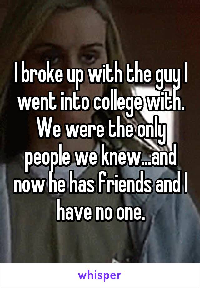 I broke up with the guy I went into college with. We were the only people we knew...and now he has friends and I have no one.