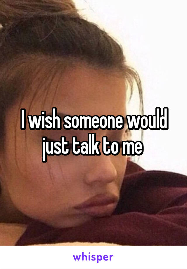 I wish someone would just talk to me 