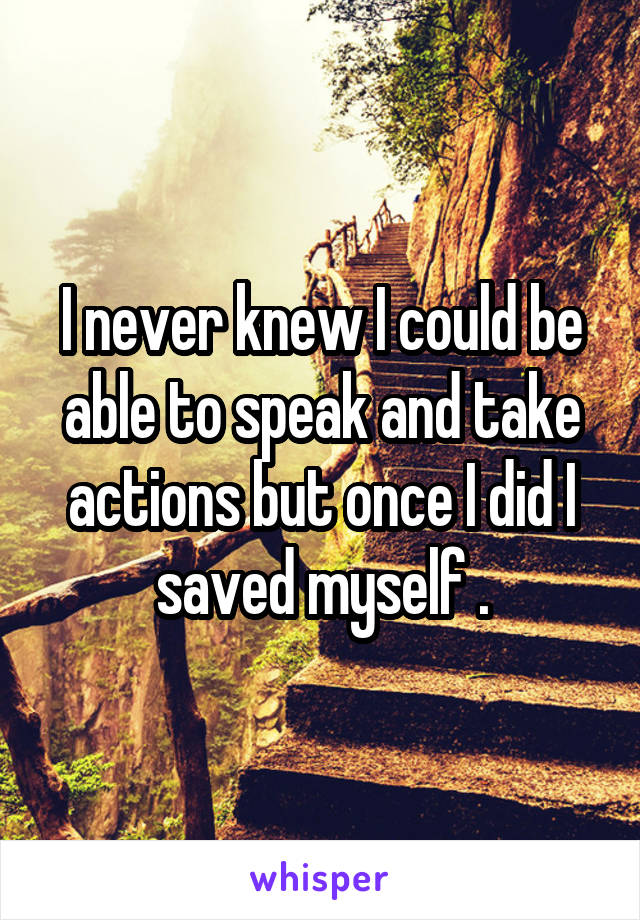 I never knew I could be able to speak and take actions but once I did I saved myself .