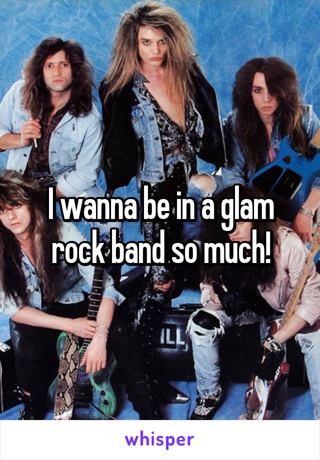 I wanna be in a glam rock band so much!