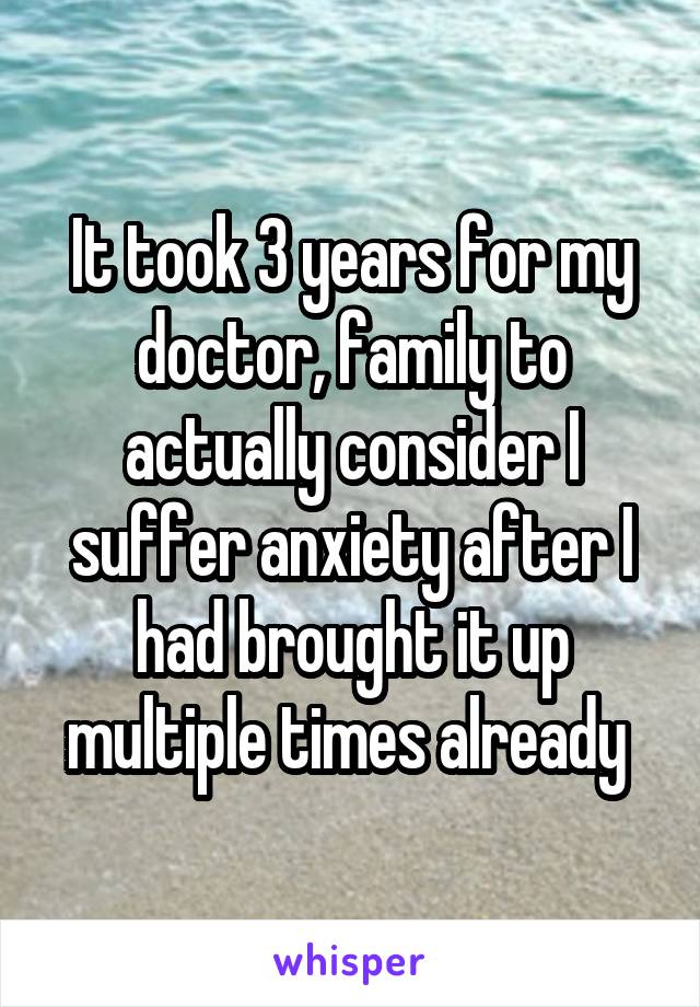 It took 3 years for my doctor, family to actually consider I suffer anxiety after I had brought it up multiple times already 