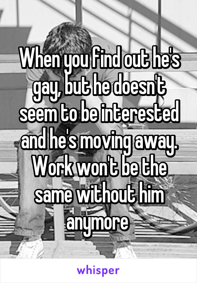 When you find out he's gay, but he doesn't seem to be interested and he's moving away. Work won't be the same without him anymore 