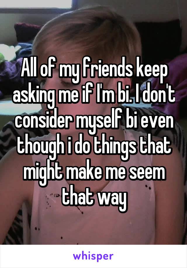 All of my friends keep asking me if I'm bi. I don't consider myself bi even though i do things that might make me seem that way