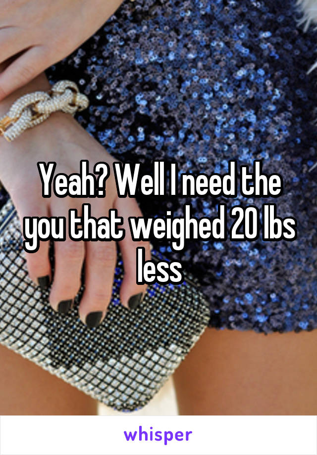 Yeah? Well I need the you that weighed 20 lbs less