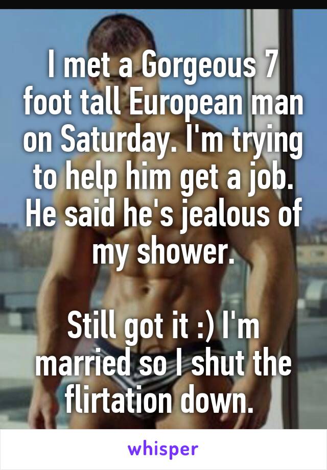 I met a Gorgeous 7 foot tall European man on Saturday. I'm trying to help him get a job. He said he's jealous of my shower.

Still got it :) I'm married so I shut the flirtation down. 