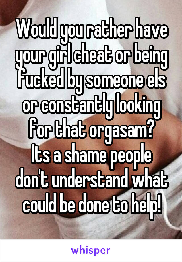 Would you rather have your girl cheat or being fucked by someone els or constantly looking for that orgasam?
Its a shame people don't understand what could be done to help!
