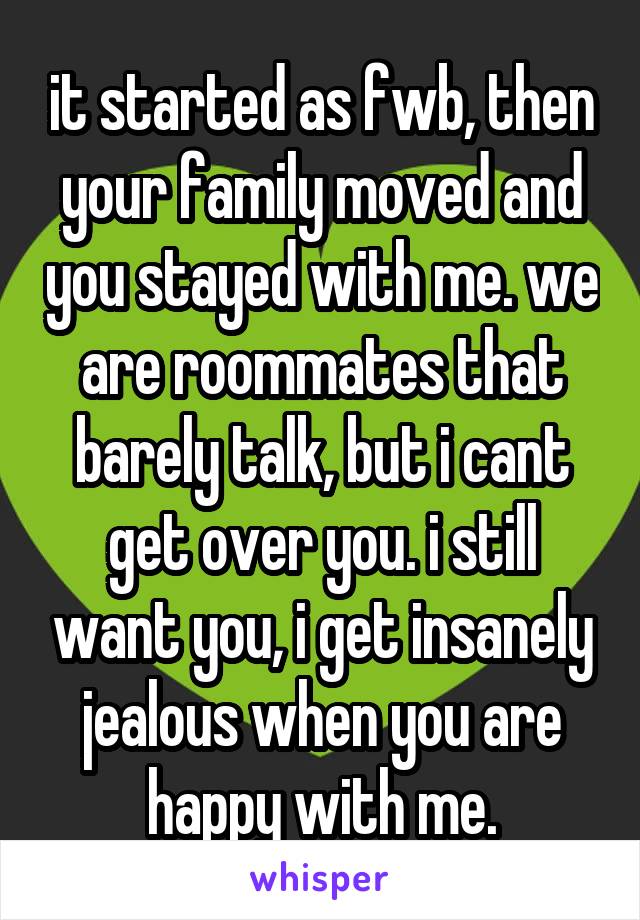 it started as fwb, then your family moved and you stayed with me. we are roommates that barely talk, but i cant get over you. i still want you, i get insanely jealous when you are happy with me.