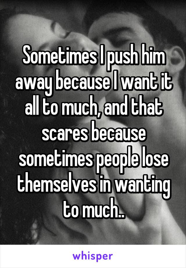 Sometimes I push him away because I want it all to much, and that scares because sometimes people lose themselves in wanting to much..