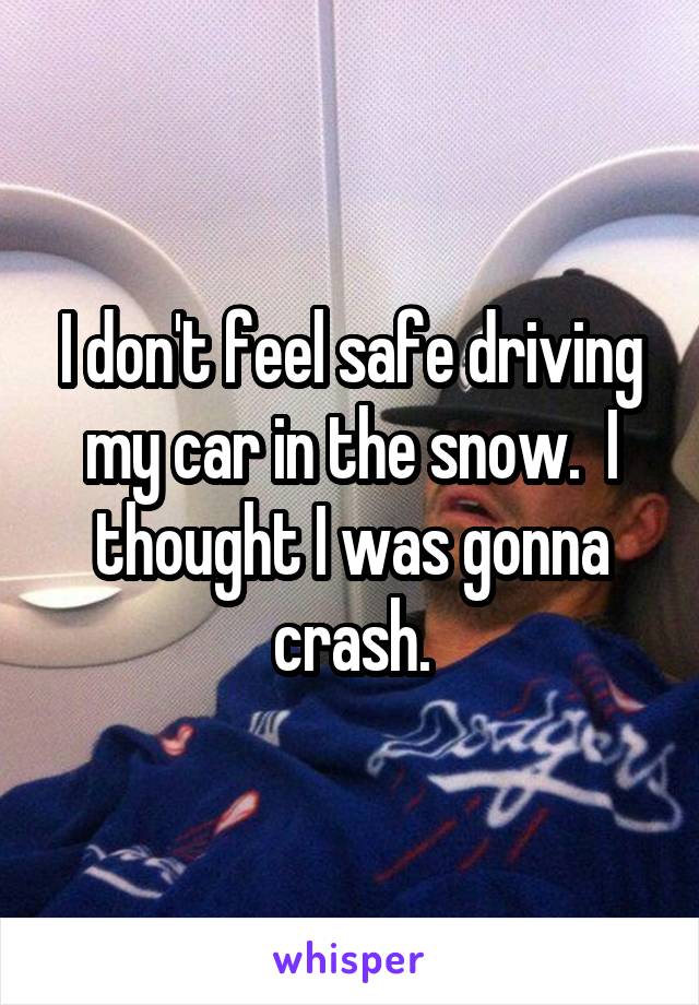 I don't feel safe driving my car in the snow.  I thought I was gonna crash.