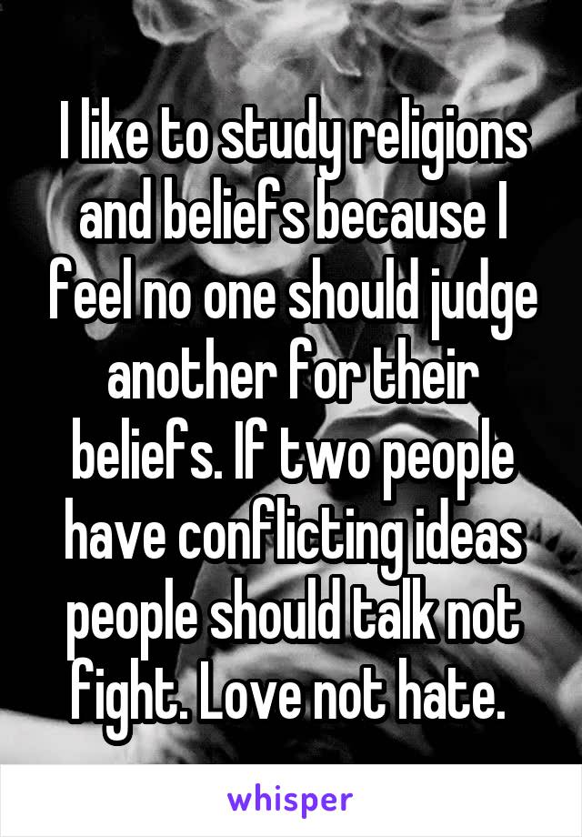 I like to study religions and beliefs because I feel no one should judge another for their beliefs. If two people have conflicting ideas people should talk not fight. Love not hate. 