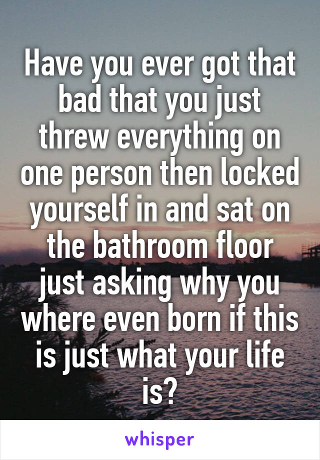 Have you ever got that bad that you just threw everything on one person then locked yourself in and sat on the bathroom floor just asking why you where even born if this is just what your life is?