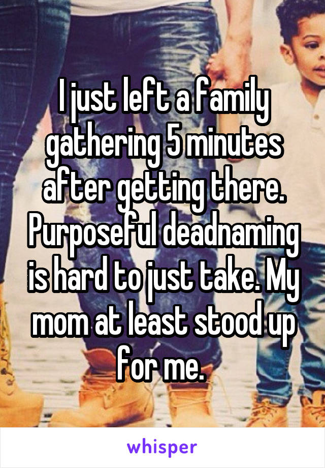 I just left a family gathering 5 minutes after getting there. Purposeful deadnaming is hard to just take. My mom at least stood up for me. 