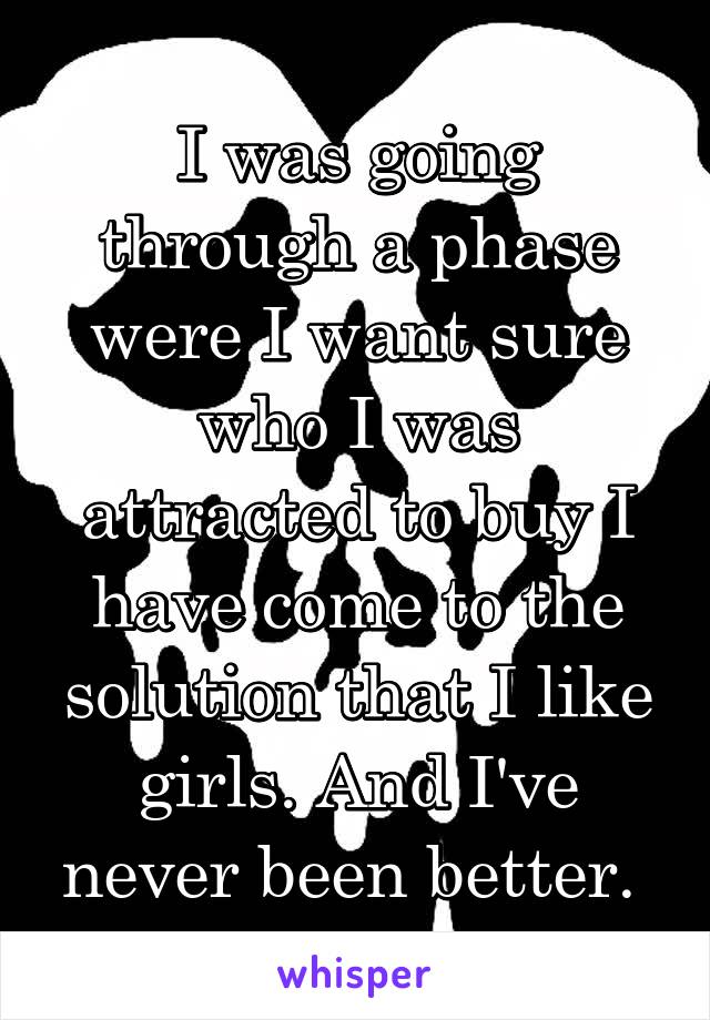 I was going through a phase were I want sure who I was attracted to buy I have come to the solution that I like girls. And I've never been better. 