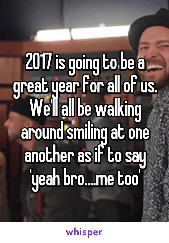 2017 is going to be a great year for all of us. We'll all be walking around smiling at one another as if to say 'yeah bro....me too'