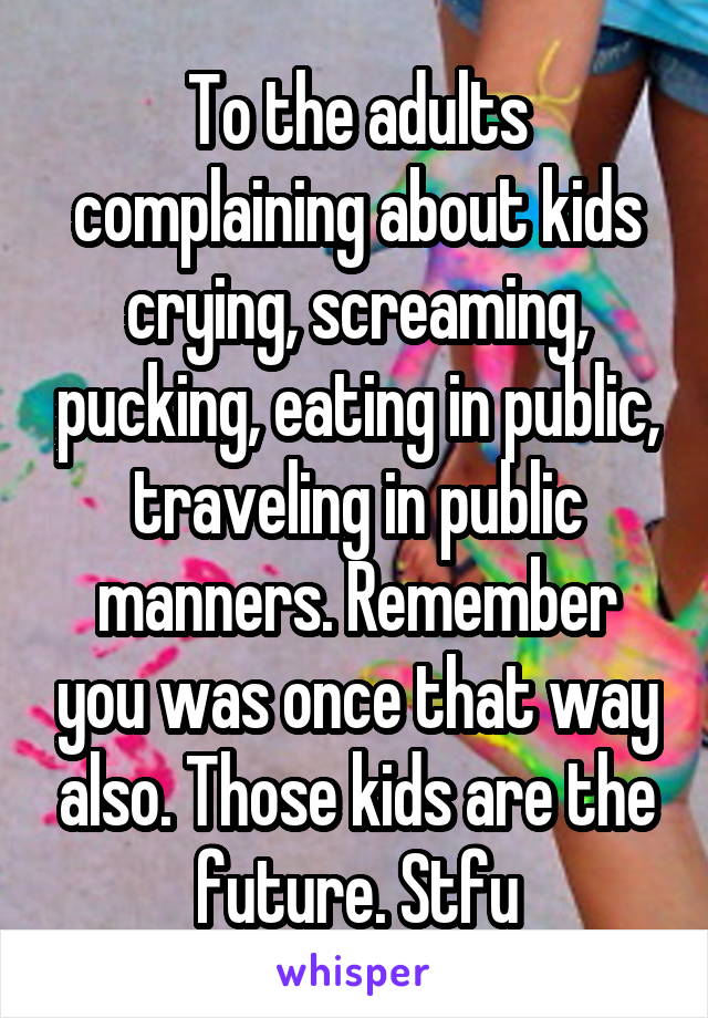 To the adults complaining about kids crying, screaming, pucking, eating in public, traveling in public manners. Remember you was once that way also. Those kids are the future. Stfu