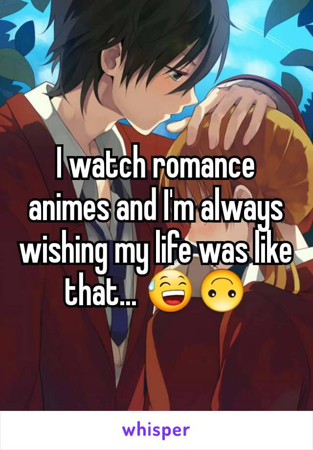 I watch romance animes and I'm always wishing my life was like that... 😅🙃