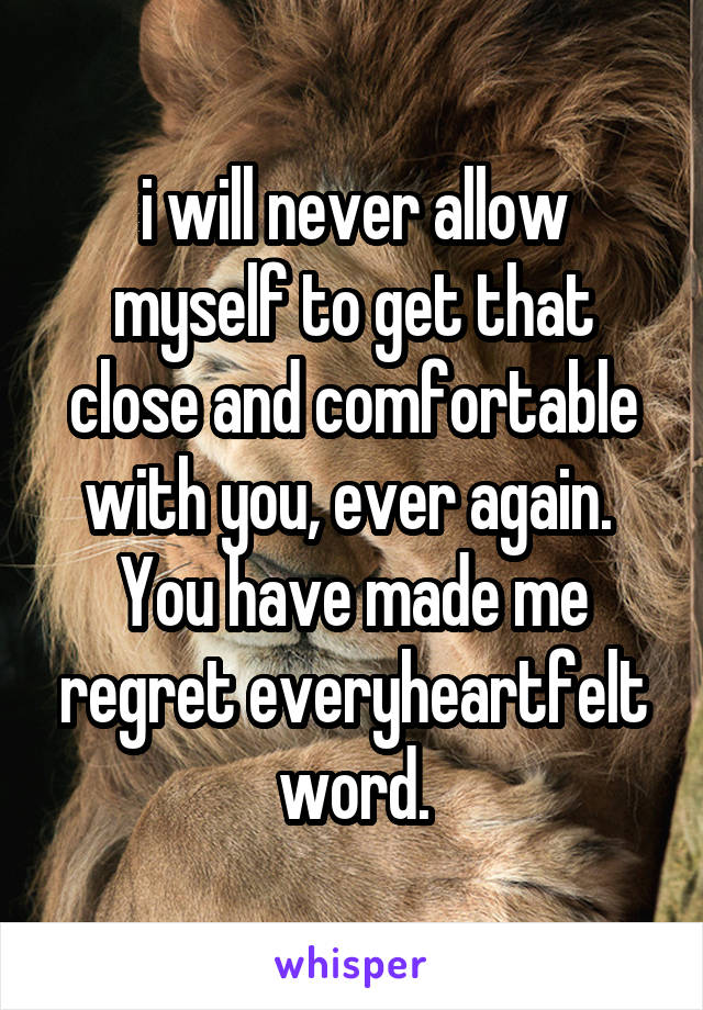 i will never allow myself to get that close and comfortable with you, ever again.  You have made me regret everyheartfelt word.