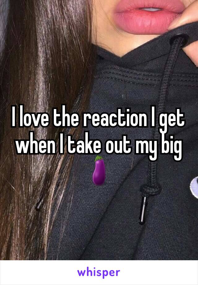 I love the reaction I get when I take out my big🍆