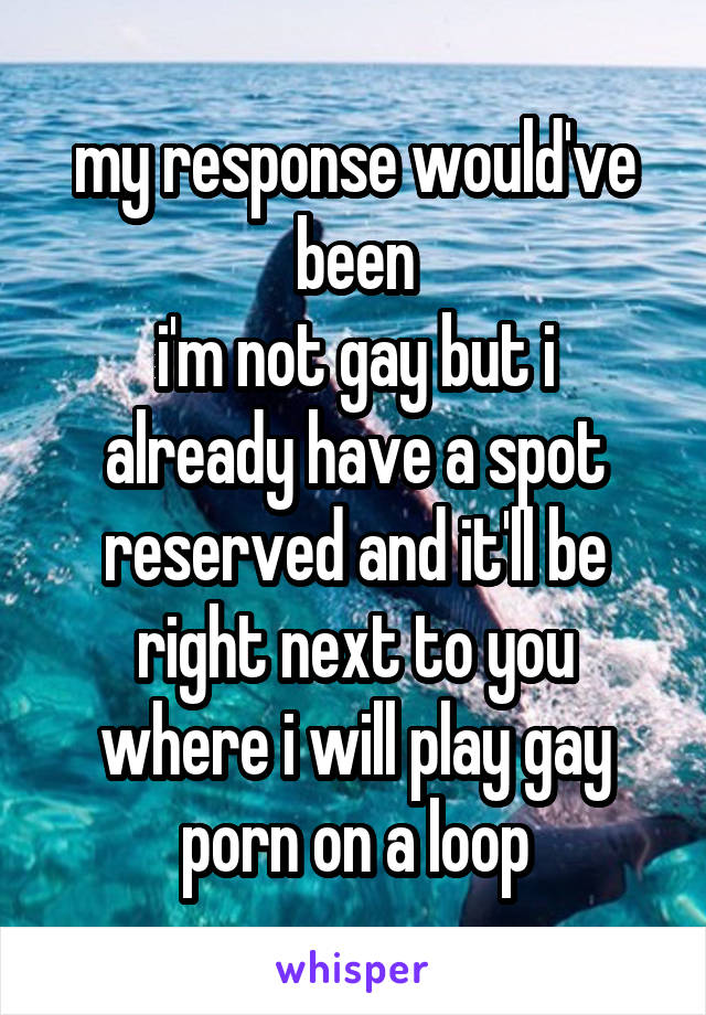 my response would've been
i'm not gay but i already have a spot reserved and it'll be right next to you where i will play gay porn on a loop