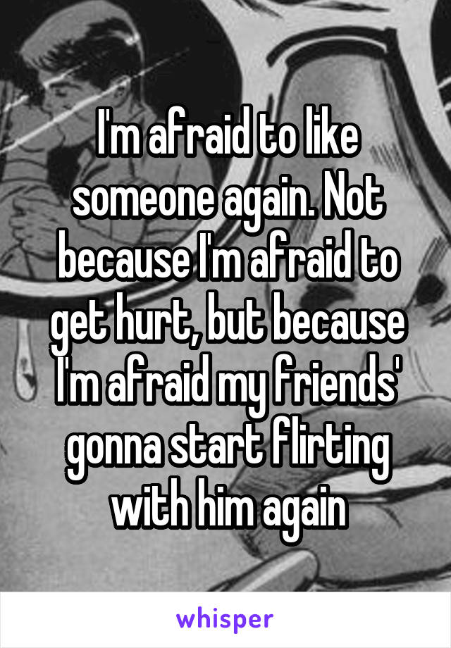 I'm afraid to like someone again. Not because I'm afraid to get hurt, but because I'm afraid my friends' gonna start flirting with him again