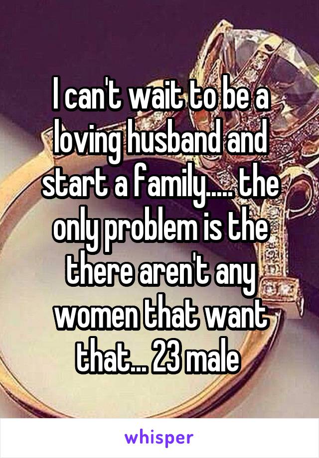 I can't wait to be a loving husband and start a family..... the only problem is the there aren't any women that want that... 23 male 