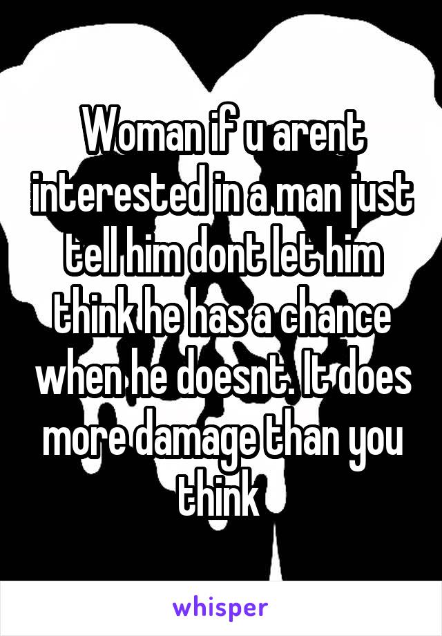 Woman if u arent interested in a man just tell him dont let him think he has a chance when he doesnt. It does more damage than you think 