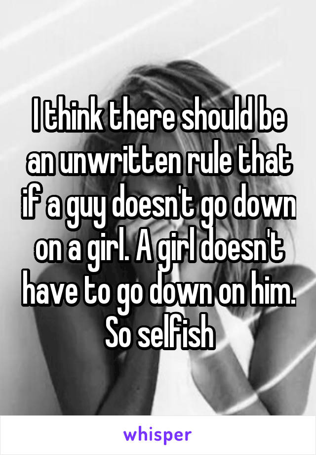 I think there should be an unwritten rule that if a guy doesn't go down on a girl. A girl doesn't have to go down on him. So selfish