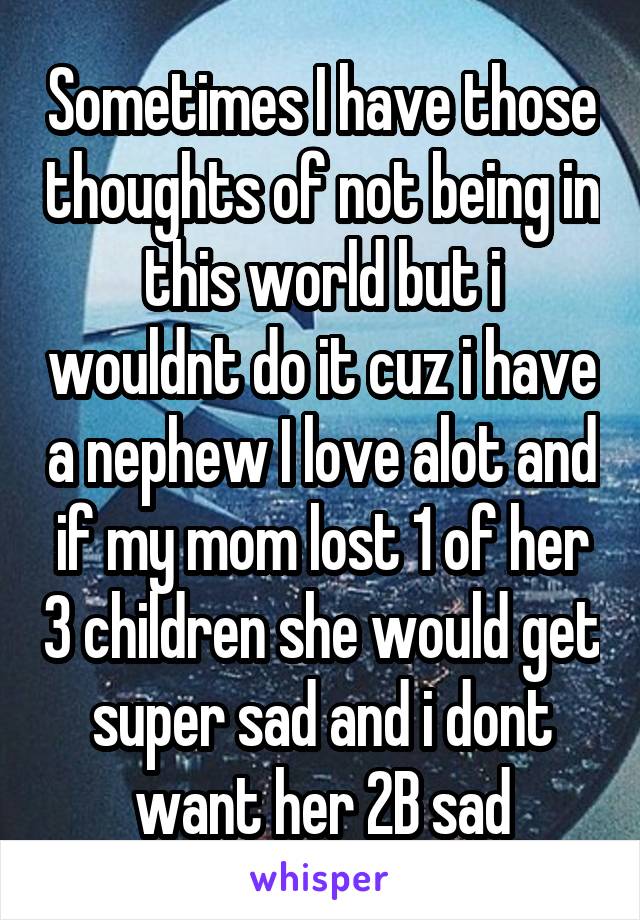 Sometimes I have those thoughts of not being in this world but i wouldnt do it cuz i have a nephew I love alot and if my mom lost 1 of her 3 children she would get super sad and i dont want her 2B sad