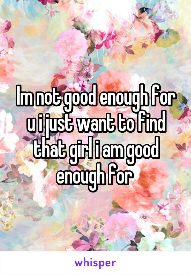 Im not good enough for u i just want to find that girl i am good enough for 