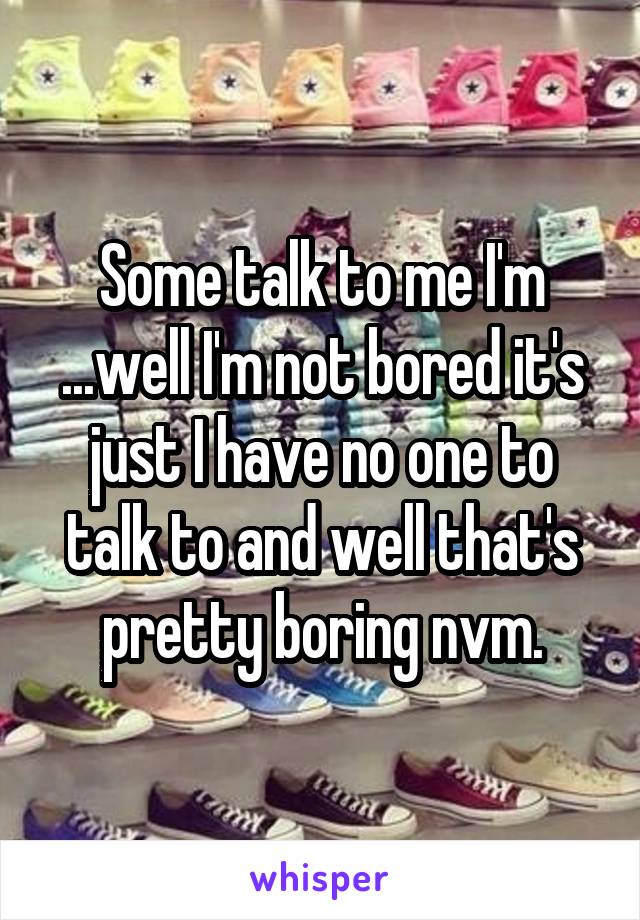 Some talk to me I'm ...well I'm not bored it's just I have no one to talk to and well that's pretty boring nvm.