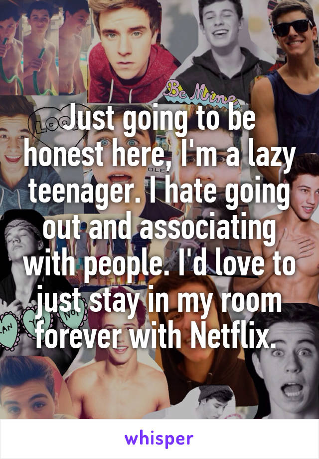 Just going to be honest here, I'm a lazy teenager. I hate going out and associating with people. I'd love to just stay in my room forever with Netflix. 