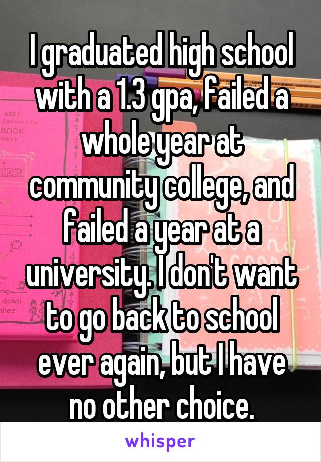 I graduated high school with a 1.3 gpa, failed a whole year at community college, and failed a year at a university. I don't want to go back to school ever again, but I have no other choice.