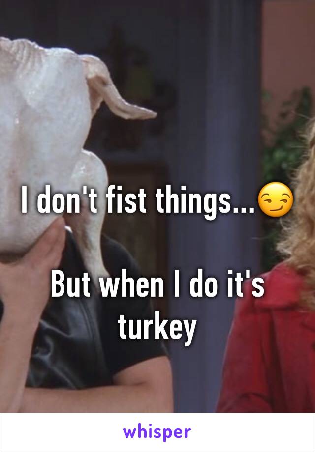 I don't fist things...😏

But when I do it's turkey