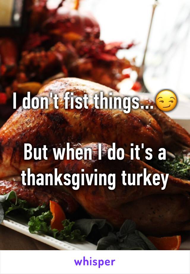 I don't fist things...😏

But when I do it's a thanksgiving turkey