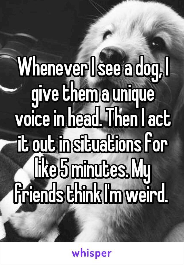 Whenever I see a dog, I give them a unique voice in head. Then I act it out in situations for like 5 minutes. My friends think I'm weird. 