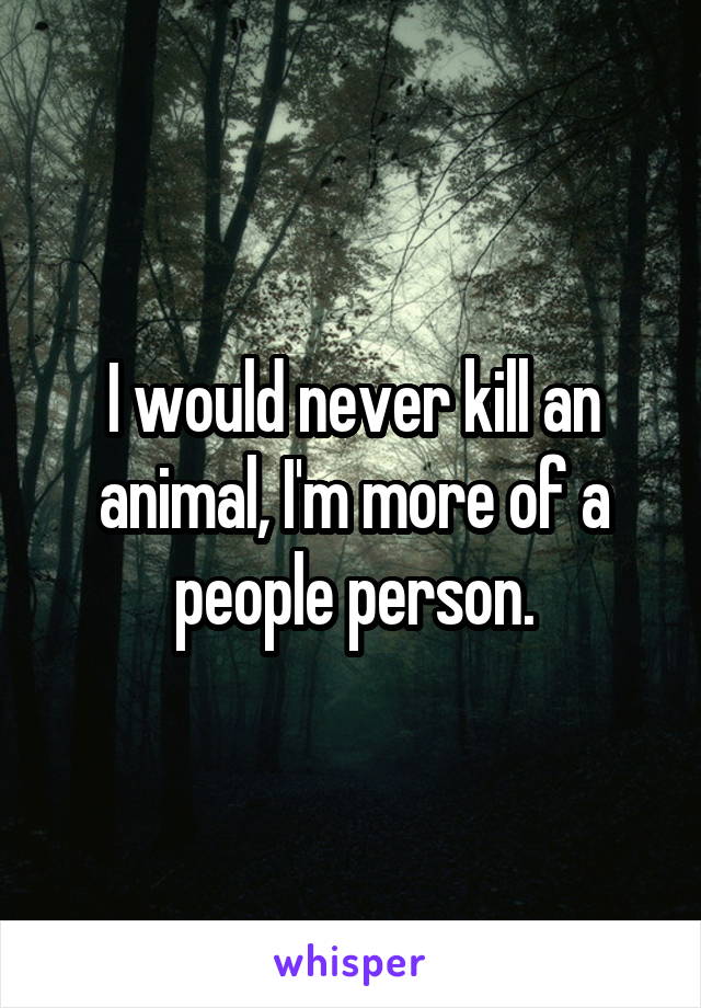 I would never kill an animal, I'm more of a people person.