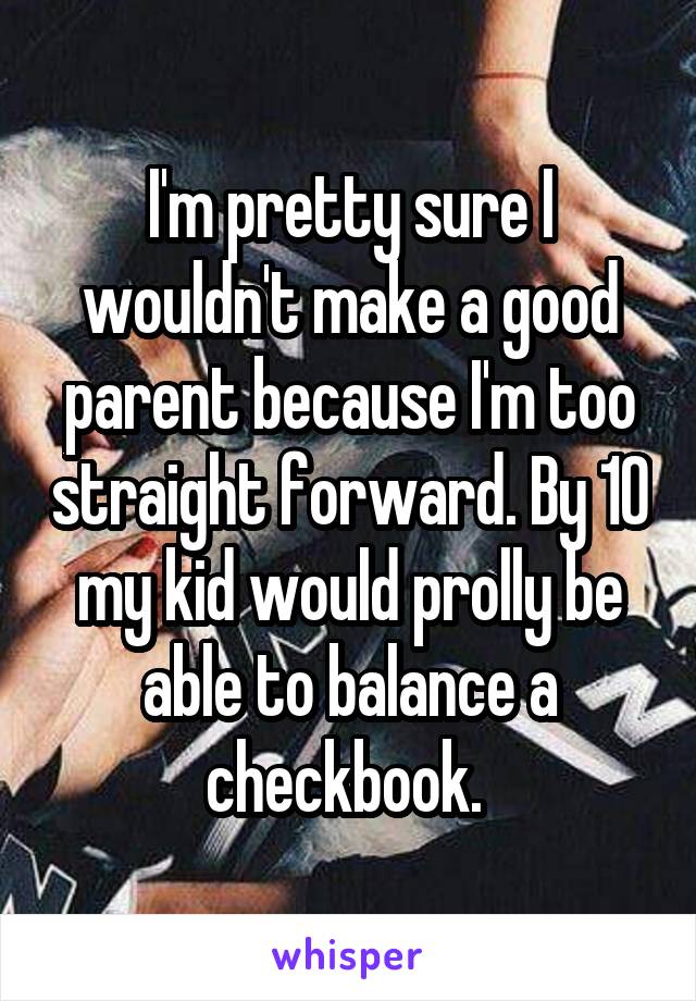 I'm pretty sure I wouldn't make a good parent because I'm too straight forward. By 10 my kid would prolly be able to balance a checkbook. 