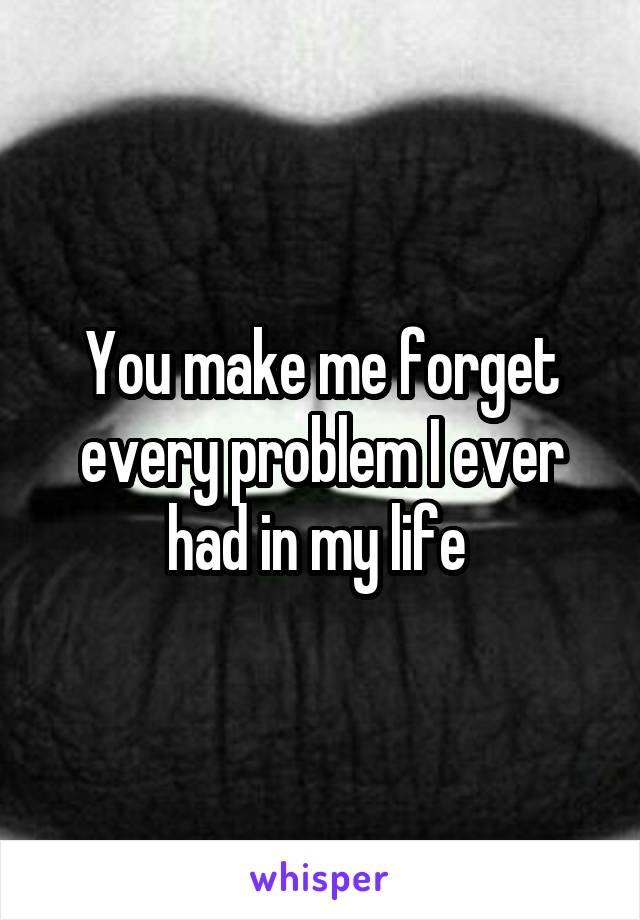 You make me forget every problem I ever had in my life 