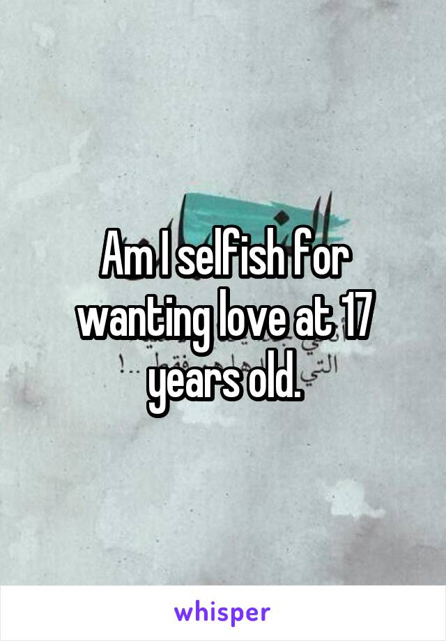 Am I selfish for wanting love at 17 years old.