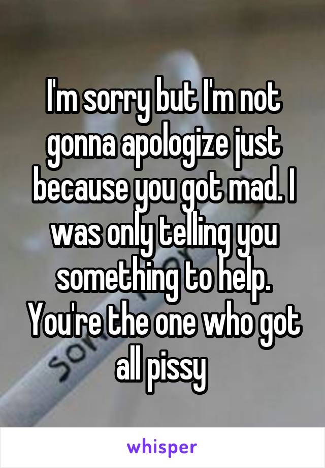 I'm sorry but I'm not gonna apologize just because you got mad. I was only telling you something to help. You're the one who got all pissy 